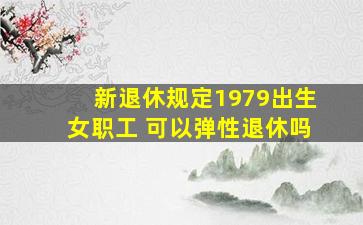 新退休规定1979出生女职工 可以弹性退休吗